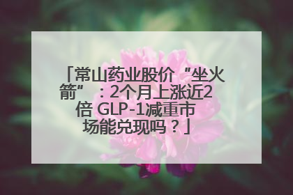 常山药业股价“坐火箭”：2个月上涨近2倍 GLP-1减重市场能兑现吗？
