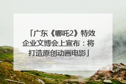 广东《哪吒2》特效企业文博会上宣布：将打造原创动画电影