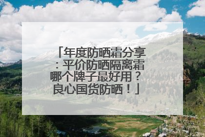 年度防晒霜分享：平价防晒隔离霜哪个牌子最好用？良心国货防晒！