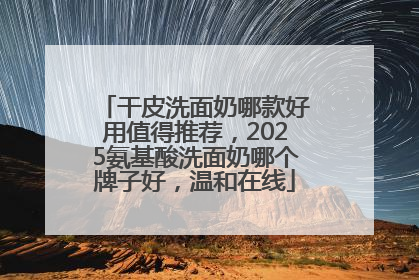 干皮洗面奶哪款好用值得推荐，2025氨基酸洗面奶哪个牌子好，温和在线