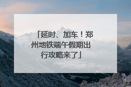 延时、加车！郑州地铁端午假期出行攻略来了