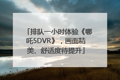 排队一小时体验《哪吒5DVR》，画面精美、舒适度待提升