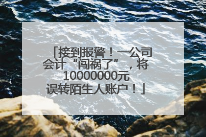 接到报警！一公司会计“闯祸了”，将10000000元误转陌生人账户！