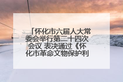怀化市六届人大常委会举行第二十四次会议 表决通过《怀化市革命文物保护利用若干规定》