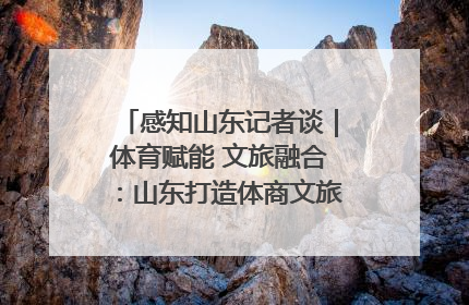 感知山东记者谈｜体育赋能 文旅融合：山东打造体商文旅融合发展新格局