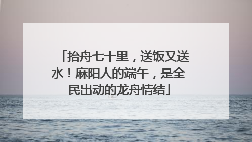 抬舟七十里，送饭又送水！麻阳人的端午，是全民出动的龙舟情结