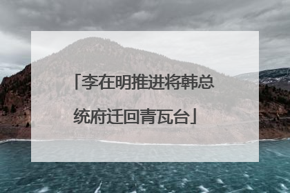 李在明推进将韩总统府迁回青瓦台