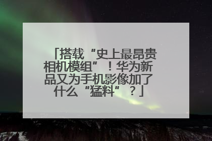 搭载“史上最昂贵相机模组”！华为新品又为手机影像加了什么“猛料”？
