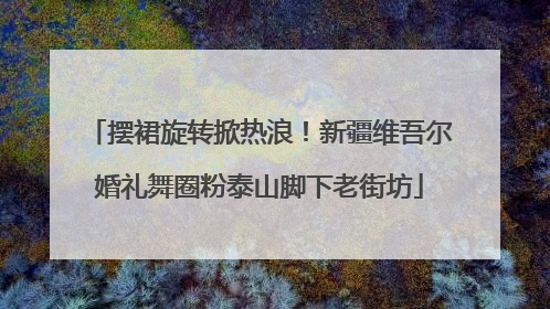 摆裙旋转掀热浪！新疆维吾尔婚礼舞圈粉泰山脚下老街坊