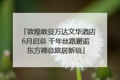 敦煌敢曼万达文华酒店6月启幕 千年丝路邂逅东方禅意旅居新境
