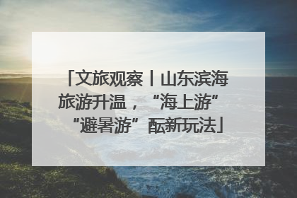 文旅观察丨山东滨海旅游升温，“海上游”“避暑游”酝新玩法