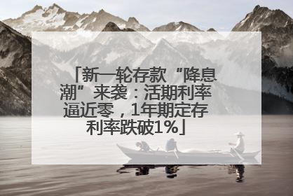 新一轮存款“降息潮”来袭：活期利率逼近零，1年期定存利率跌破1%