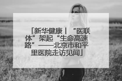 新华健康丨“医联体”架起“生命高速路”——北京市和平里医院走访见闻