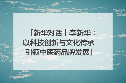 新华对话丨李新华：以科技创新与文化传承引领中医药品牌发展