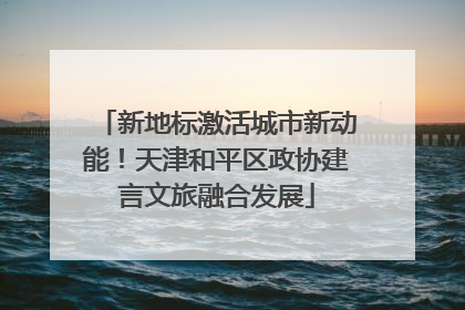 新地标激活城市新动能！天津和平区政协建言文旅融合发展