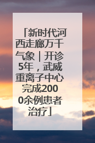 新时代河西走廊万千气象｜开诊5年，武威重离子中心完成2000余例患者治疗