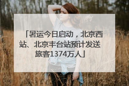 暑运今日启动，北京西站、北京丰台站预计发送旅客1374万人