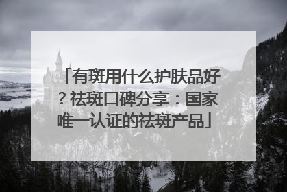 有斑用什么护肤品好？祛斑口碑分享：国家唯一认证的祛斑产品