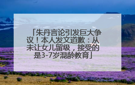 朱丹言论引发巨大争议！本人发文道歉：从未让女儿留级，接受的是3-7岁混龄教育