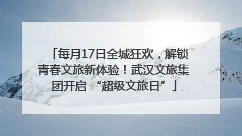每月17日全城狂欢，解锁青春文旅新体验！武汉文旅集团开启 “超级文旅日”