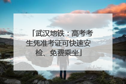 武汉地铁：高考考生凭准考证可快速安检、免费乘坐