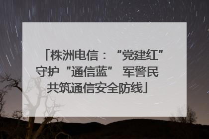 株洲电信：“党建红”守护“通信蓝” 军警民共筑通信安全防线