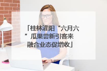 桂林灌阳“六月六”瓜果尝新引客来 融合业态促增收
