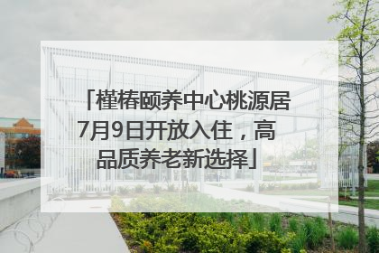 槿椿颐养中心桃源居7月9日开放入住，高品质养老新选择