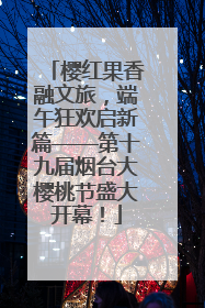 樱红果香融文旅，端午狂欢启新篇——第十九届烟台大樱桃节盛大开幕！