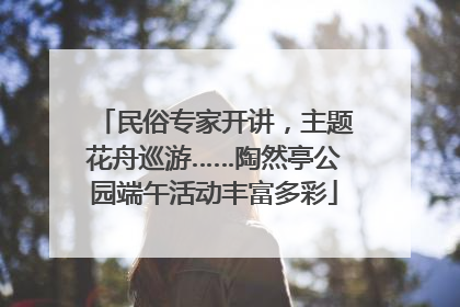 民俗专家开讲，主题花舟巡游……陶然亭公园端午活动丰富多彩