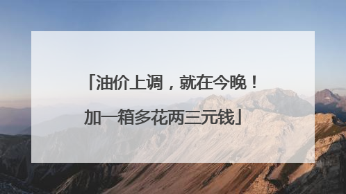 油价上调，就在今晚！加一箱多花两三元钱