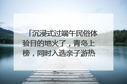 沉浸式过端午民俗体验目的地火了，青岛上榜，同时入选亲子游热门Top10