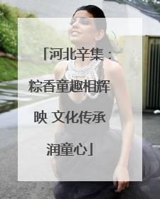 河北辛集：粽香童趣相辉映 文化传承润童心