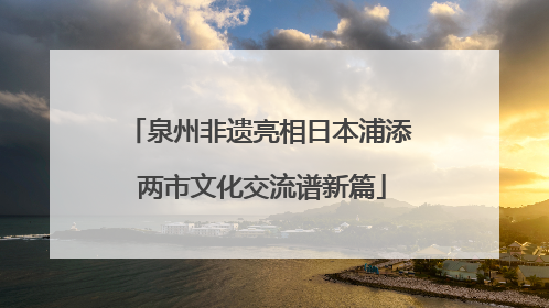 泉州非遗亮相日本浦添 两市文化交流谱新篇