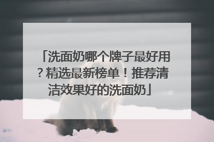 洗面奶哪个牌子最好用？精选最新榜单！推荐清洁效果好的洗面奶