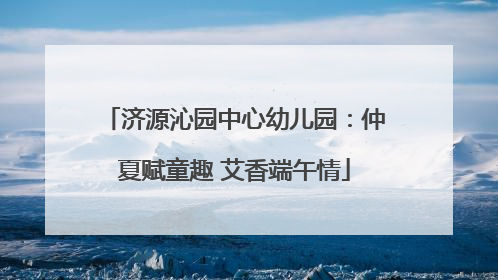 济源沁园中心幼儿园：仲夏赋童趣 艾香端午情