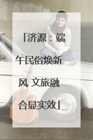 济源：端午民俗焕新风 文旅融合显实效