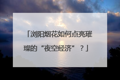 浏阳烟花如何点亮璀璨的“夜空经济”？