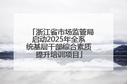 浙江省市场监管局启动2025年全系统基层干部综合素质提升培训项目