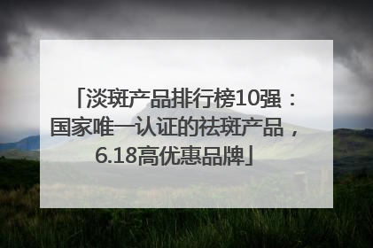 淡斑产品排行榜10强：国家唯一认证的祛斑产品，6.18高优惠品牌