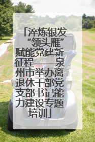 淬炼银发“领头雁”赋能党建新征程——泉州市举办离退休干部党支部书记能力建设专题培训