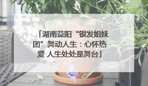 湖南益阳“银发姐妹团”舞动人生：心怀热爱 人生处处是舞台