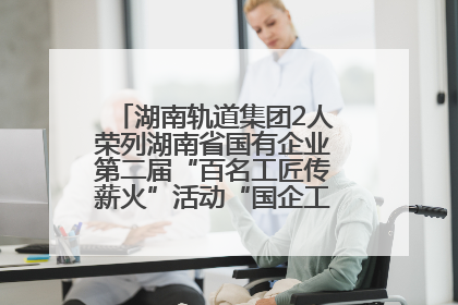 湖南轨道集团2人荣列湖南省国有企业第二届“百名工匠传薪火”活动“国企工匠”人才宣传名单