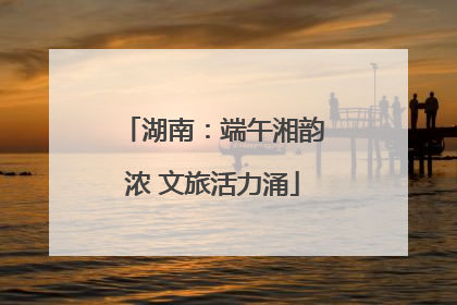 湖南：端午湘韵浓 文旅活力涌