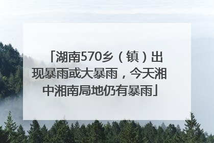 湖南570乡（镇）出现暴雨或大暴雨，今天湘中湘南局地仍有暴雨