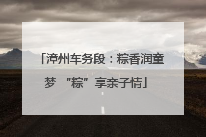 漳州车务段：粽香润童梦 “粽”享亲子情
