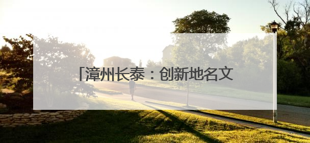 漳州长泰：创新地名文化建设，赋能城市更新