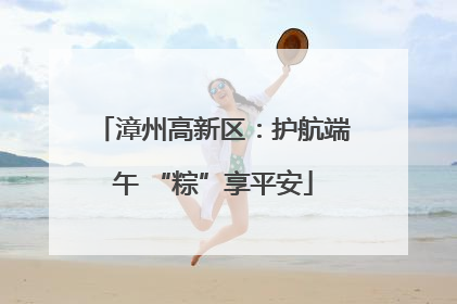 漳州高新区：护航端午 “粽”享平安