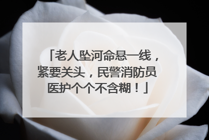 老人坠河命悬一线，紧要关头，民警消防员医护个个不含糊！