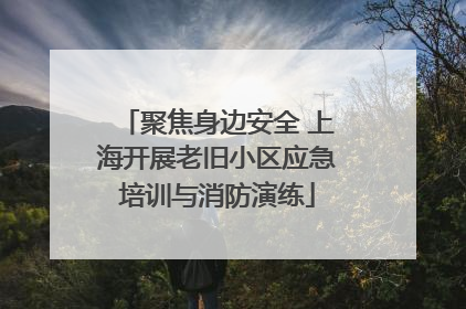 聚焦身边安全 上海开展老旧小区应急培训与消防演练